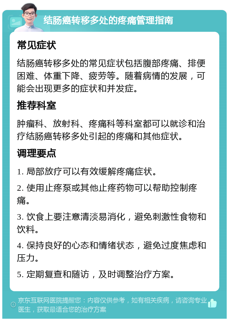 结肠癌转移多处的疼痛管理指南 常见症状 结肠癌转移多处的常见症状包括腹部疼痛、排便困难、体重下降、疲劳等。随着病情的发展，可能会出现更多的症状和并发症。 推荐科室 肿瘤科、放射科、疼痛科等科室都可以就诊和治疗结肠癌转移多处引起的疼痛和其他症状。 调理要点 1. 局部放疗可以有效缓解疼痛症状。 2. 使用止疼泵或其他止疼药物可以帮助控制疼痛。 3. 饮食上要注意清淡易消化，避免刺激性食物和饮料。 4. 保持良好的心态和情绪状态，避免过度焦虑和压力。 5. 定期复查和随访，及时调整治疗方案。