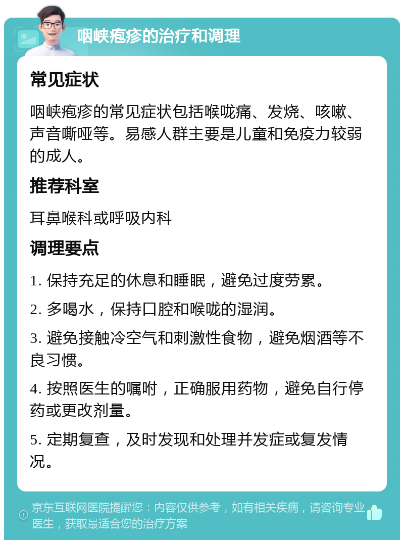 咽峡疱疹的治疗和调理 常见症状 咽峡疱疹的常见症状包括喉咙痛、发烧、咳嗽、声音嘶哑等。易感人群主要是儿童和免疫力较弱的成人。 推荐科室 耳鼻喉科或呼吸内科 调理要点 1. 保持充足的休息和睡眠，避免过度劳累。 2. 多喝水，保持口腔和喉咙的湿润。 3. 避免接触冷空气和刺激性食物，避免烟酒等不良习惯。 4. 按照医生的嘱咐，正确服用药物，避免自行停药或更改剂量。 5. 定期复查，及时发现和处理并发症或复发情况。