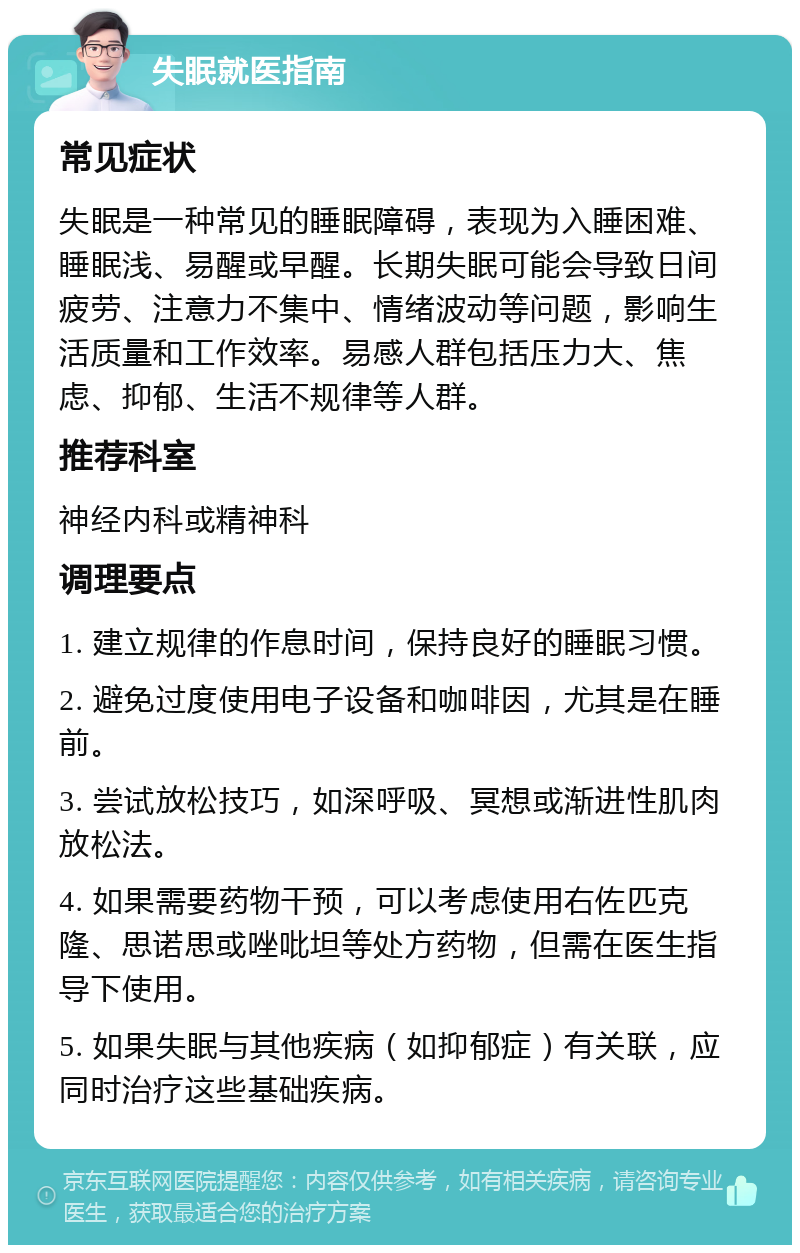 失眠就医指南 常见症状 失眠是一种常见的睡眠障碍，表现为入睡困难、睡眠浅、易醒或早醒。长期失眠可能会导致日间疲劳、注意力不集中、情绪波动等问题，影响生活质量和工作效率。易感人群包括压力大、焦虑、抑郁、生活不规律等人群。 推荐科室 神经内科或精神科 调理要点 1. 建立规律的作息时间，保持良好的睡眠习惯。 2. 避免过度使用电子设备和咖啡因，尤其是在睡前。 3. 尝试放松技巧，如深呼吸、冥想或渐进性肌肉放松法。 4. 如果需要药物干预，可以考虑使用右佐匹克隆、思诺思或唑吡坦等处方药物，但需在医生指导下使用。 5. 如果失眠与其他疾病（如抑郁症）有关联，应同时治疗这些基础疾病。