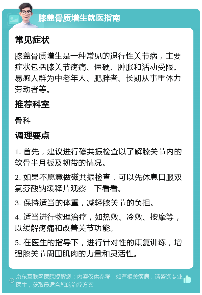 膝盖骨质增生就医指南 常见症状 膝盖骨质增生是一种常见的退行性关节病，主要症状包括膝关节疼痛、僵硬、肿胀和活动受限。易感人群为中老年人、肥胖者、长期从事重体力劳动者等。 推荐科室 骨科 调理要点 1. 首先，建议进行磁共振检查以了解膝关节内的软骨半月板及韧带的情况。 2. 如果不愿意做磁共振检查，可以先休息口服双氯芬酸钠缓释片观察一下看看。 3. 保持适当的体重，减轻膝关节的负担。 4. 适当进行物理治疗，如热敷、冷敷、按摩等，以缓解疼痛和改善关节功能。 5. 在医生的指导下，进行针对性的康复训练，增强膝关节周围肌肉的力量和灵活性。