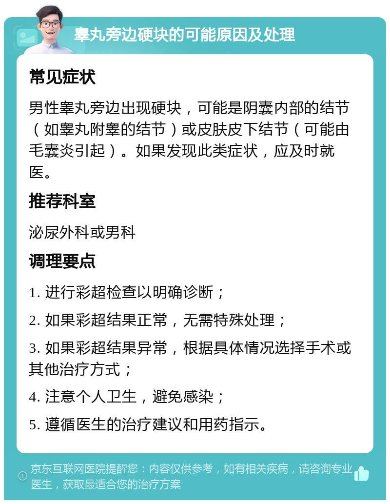 睾丸旁边硬块的可能原因及处理 常见症状 男性睾丸旁边出现硬块，可能是阴囊内部的结节（如睾丸附睾的结节）或皮肤皮下结节（可能由毛囊炎引起）。如果发现此类症状，应及时就医。 推荐科室 泌尿外科或男科 调理要点 1. 进行彩超检查以明确诊断； 2. 如果彩超结果正常，无需特殊处理； 3. 如果彩超结果异常，根据具体情况选择手术或其他治疗方式； 4. 注意个人卫生，避免感染； 5. 遵循医生的治疗建议和用药指示。