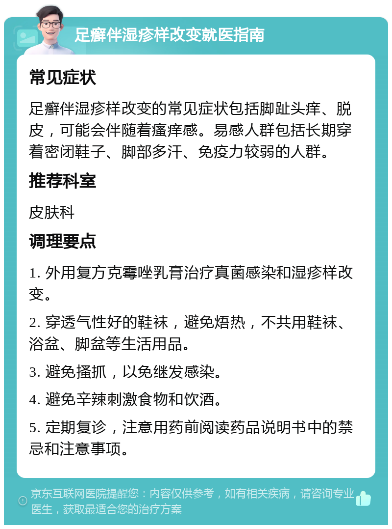 足癣伴湿疹样改变就医指南 常见症状 足癣伴湿疹样改变的常见症状包括脚趾头痒、脱皮，可能会伴随着瘙痒感。易感人群包括长期穿着密闭鞋子、脚部多汗、免疫力较弱的人群。 推荐科室 皮肤科 调理要点 1. 外用复方克霉唑乳膏治疗真菌感染和湿疹样改变。 2. 穿透气性好的鞋袜，避免焐热，不共用鞋袜、浴盆、脚盆等生活用品。 3. 避免搔抓，以免继发感染。 4. 避免辛辣刺激食物和饮酒。 5. 定期复诊，注意用药前阅读药品说明书中的禁忌和注意事项。