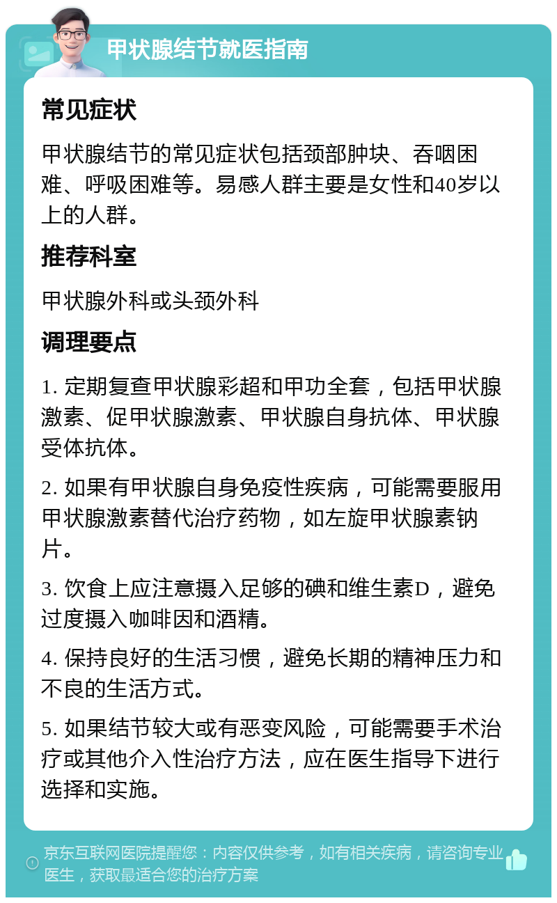 甲状腺结节就医指南 常见症状 甲状腺结节的常见症状包括颈部肿块、吞咽困难、呼吸困难等。易感人群主要是女性和40岁以上的人群。 推荐科室 甲状腺外科或头颈外科 调理要点 1. 定期复查甲状腺彩超和甲功全套，包括甲状腺激素、促甲状腺激素、甲状腺自身抗体、甲状腺受体抗体。 2. 如果有甲状腺自身免疫性疾病，可能需要服用甲状腺激素替代治疗药物，如左旋甲状腺素钠片。 3. 饮食上应注意摄入足够的碘和维生素D，避免过度摄入咖啡因和酒精。 4. 保持良好的生活习惯，避免长期的精神压力和不良的生活方式。 5. 如果结节较大或有恶变风险，可能需要手术治疗或其他介入性治疗方法，应在医生指导下进行选择和实施。