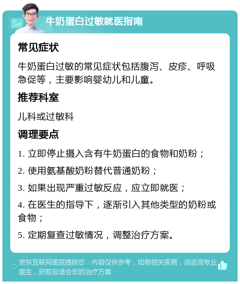 牛奶蛋白过敏就医指南 常见症状 牛奶蛋白过敏的常见症状包括腹泻、皮疹、呼吸急促等，主要影响婴幼儿和儿童。 推荐科室 儿科或过敏科 调理要点 1. 立即停止摄入含有牛奶蛋白的食物和奶粉； 2. 使用氨基酸奶粉替代普通奶粉； 3. 如果出现严重过敏反应，应立即就医； 4. 在医生的指导下，逐渐引入其他类型的奶粉或食物； 5. 定期复查过敏情况，调整治疗方案。