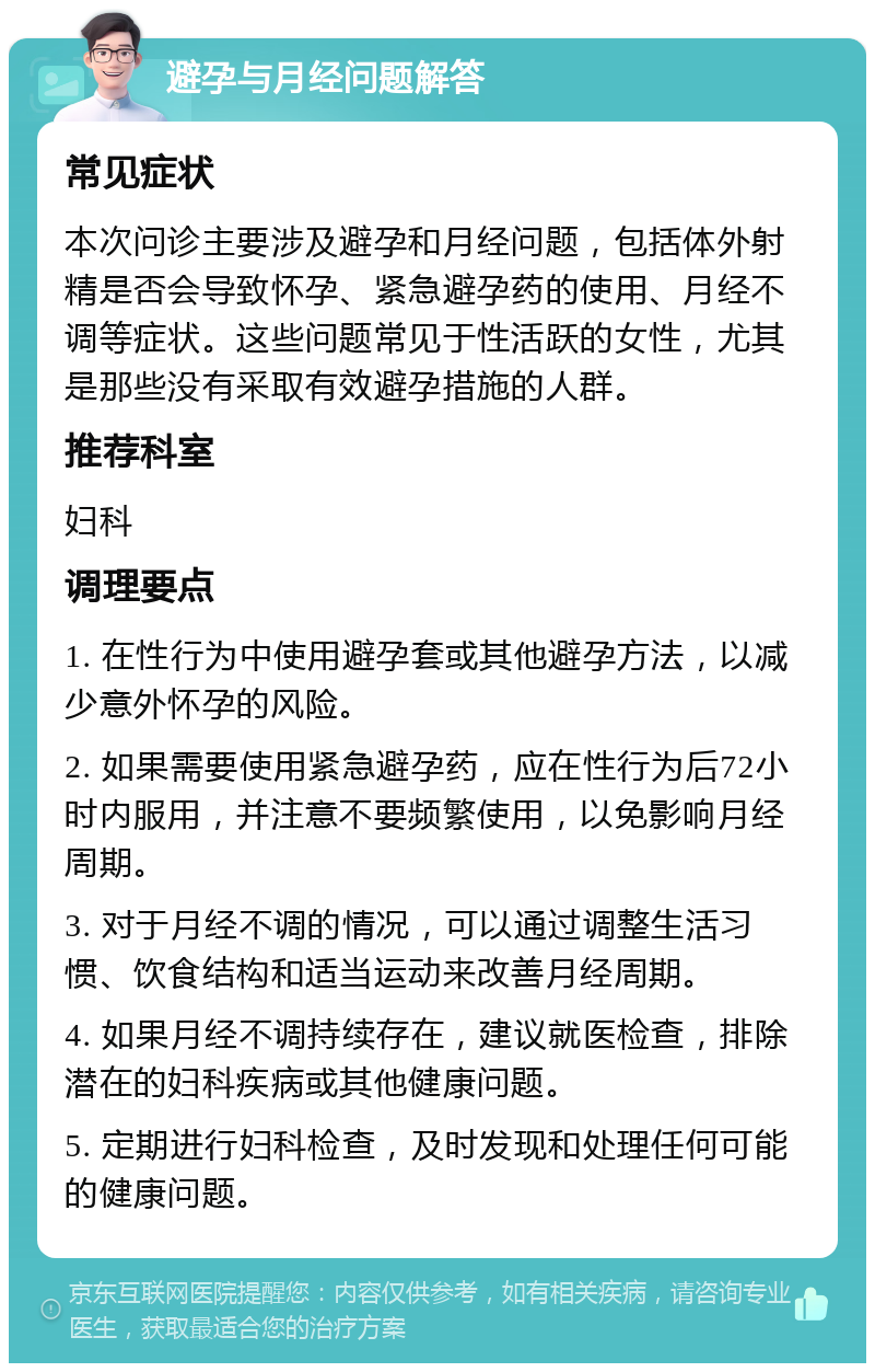 避孕与月经问题解答 常见症状 本次问诊主要涉及避孕和月经问题，包括体外射精是否会导致怀孕、紧急避孕药的使用、月经不调等症状。这些问题常见于性活跃的女性，尤其是那些没有采取有效避孕措施的人群。 推荐科室 妇科 调理要点 1. 在性行为中使用避孕套或其他避孕方法，以减少意外怀孕的风险。 2. 如果需要使用紧急避孕药，应在性行为后72小时内服用，并注意不要频繁使用，以免影响月经周期。 3. 对于月经不调的情况，可以通过调整生活习惯、饮食结构和适当运动来改善月经周期。 4. 如果月经不调持续存在，建议就医检查，排除潜在的妇科疾病或其他健康问题。 5. 定期进行妇科检查，及时发现和处理任何可能的健康问题。