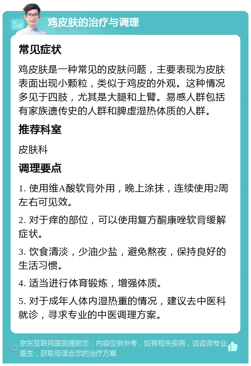 鸡皮肤的治疗与调理 常见症状 鸡皮肤是一种常见的皮肤问题，主要表现为皮肤表面出现小颗粒，类似于鸡皮的外观。这种情况多见于四肢，尤其是大腿和上臂。易感人群包括有家族遗传史的人群和脾虚湿热体质的人群。 推荐科室 皮肤科 调理要点 1. 使用维A酸软膏外用，晚上涂抹，连续使用2周左右可见效。 2. 对于痒的部位，可以使用复方酮康唑软膏缓解症状。 3. 饮食清淡，少油少盐，避免熬夜，保持良好的生活习惯。 4. 适当进行体育锻炼，增强体质。 5. 对于成年人体内湿热重的情况，建议去中医科就诊，寻求专业的中医调理方案。