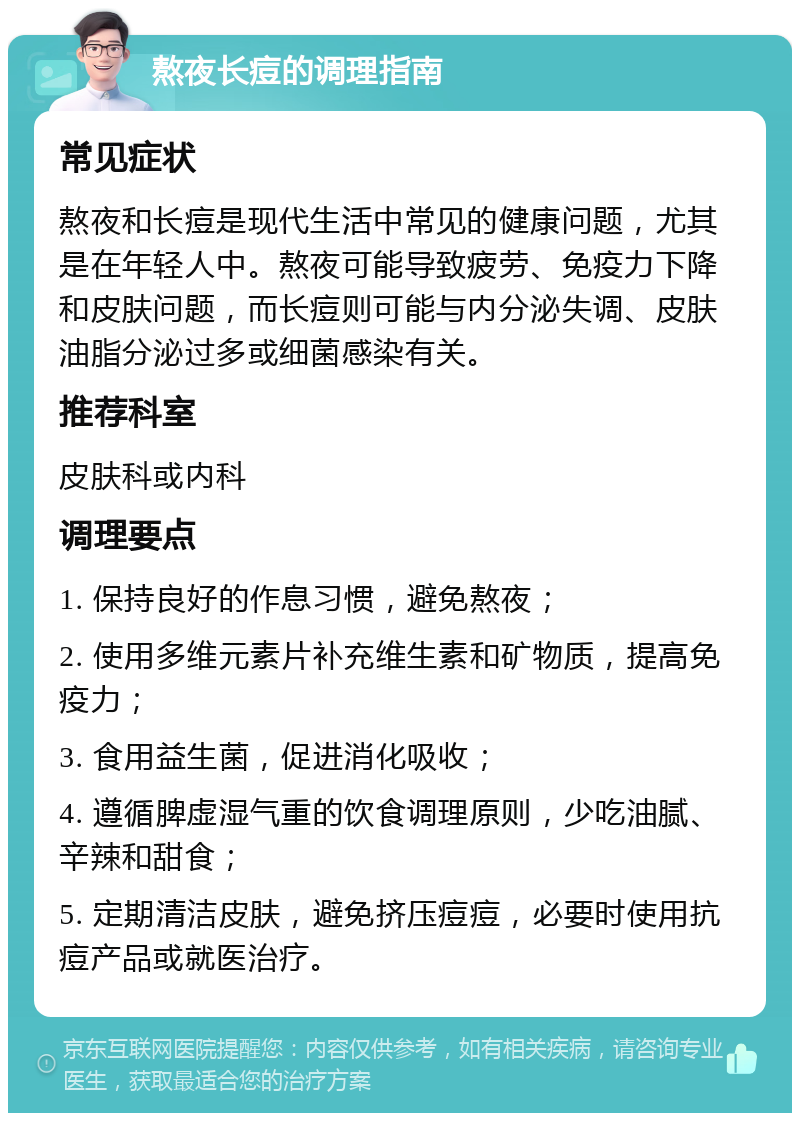 熬夜长痘的调理指南 常见症状 熬夜和长痘是现代生活中常见的健康问题，尤其是在年轻人中。熬夜可能导致疲劳、免疫力下降和皮肤问题，而长痘则可能与内分泌失调、皮肤油脂分泌过多或细菌感染有关。 推荐科室 皮肤科或内科 调理要点 1. 保持良好的作息习惯，避免熬夜； 2. 使用多维元素片补充维生素和矿物质，提高免疫力； 3. 食用益生菌，促进消化吸收； 4. 遵循脾虚湿气重的饮食调理原则，少吃油腻、辛辣和甜食； 5. 定期清洁皮肤，避免挤压痘痘，必要时使用抗痘产品或就医治疗。