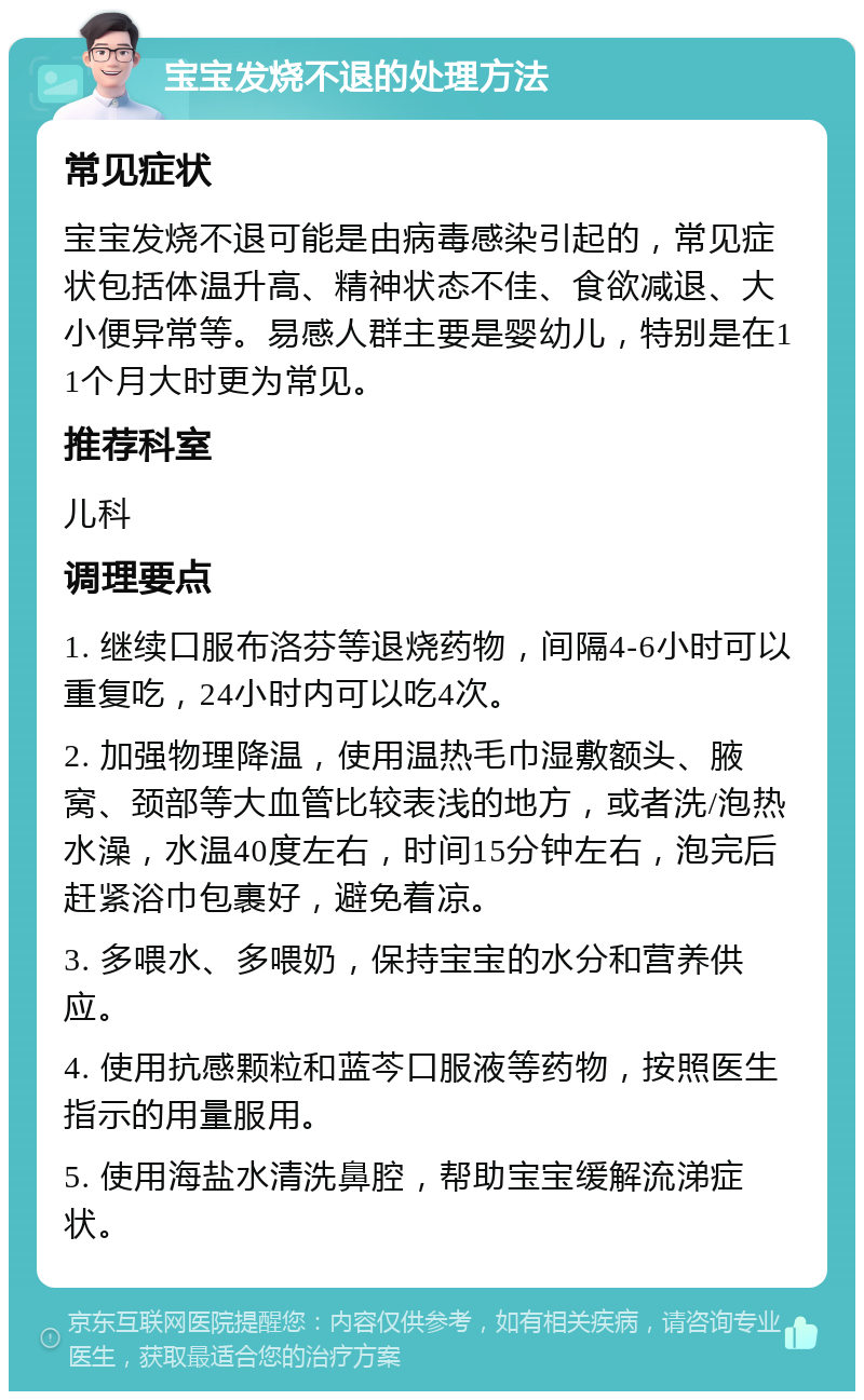 宝宝发烧不退的处理方法 常见症状 宝宝发烧不退可能是由病毒感染引起的，常见症状包括体温升高、精神状态不佳、食欲减退、大小便异常等。易感人群主要是婴幼儿，特别是在11个月大时更为常见。 推荐科室 儿科 调理要点 1. 继续口服布洛芬等退烧药物，间隔4-6小时可以重复吃，24小时内可以吃4次。 2. 加强物理降温，使用温热毛巾湿敷额头、腋窝、颈部等大血管比较表浅的地方，或者洗/泡热水澡，水温40度左右，时间15分钟左右，泡完后赶紧浴巾包裹好，避免着凉。 3. 多喂水、多喂奶，保持宝宝的水分和营养供应。 4. 使用抗感颗粒和蓝芩口服液等药物，按照医生指示的用量服用。 5. 使用海盐水清洗鼻腔，帮助宝宝缓解流涕症状。