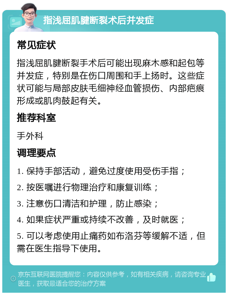 指浅屈肌腱断裂术后并发症 常见症状 指浅屈肌腱断裂手术后可能出现麻木感和起包等并发症，特别是在伤口周围和手上扬时。这些症状可能与局部皮肤毛细神经血管损伤、内部疤痕形成或肌肉鼓起有关。 推荐科室 手外科 调理要点 1. 保持手部活动，避免过度使用受伤手指； 2. 按医嘱进行物理治疗和康复训练； 3. 注意伤口清洁和护理，防止感染； 4. 如果症状严重或持续不改善，及时就医； 5. 可以考虑使用止痛药如布洛芬等缓解不适，但需在医生指导下使用。