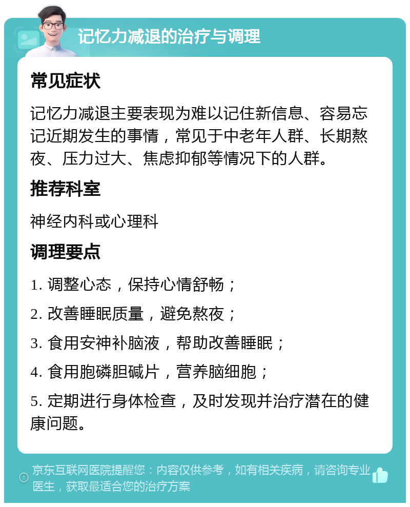 记忆力减退的治疗与调理 常见症状 记忆力减退主要表现为难以记住新信息、容易忘记近期发生的事情，常见于中老年人群、长期熬夜、压力过大、焦虑抑郁等情况下的人群。 推荐科室 神经内科或心理科 调理要点 1. 调整心态，保持心情舒畅； 2. 改善睡眠质量，避免熬夜； 3. 食用安神补脑液，帮助改善睡眠； 4. 食用胞磷胆碱片，营养脑细胞； 5. 定期进行身体检查，及时发现并治疗潜在的健康问题。