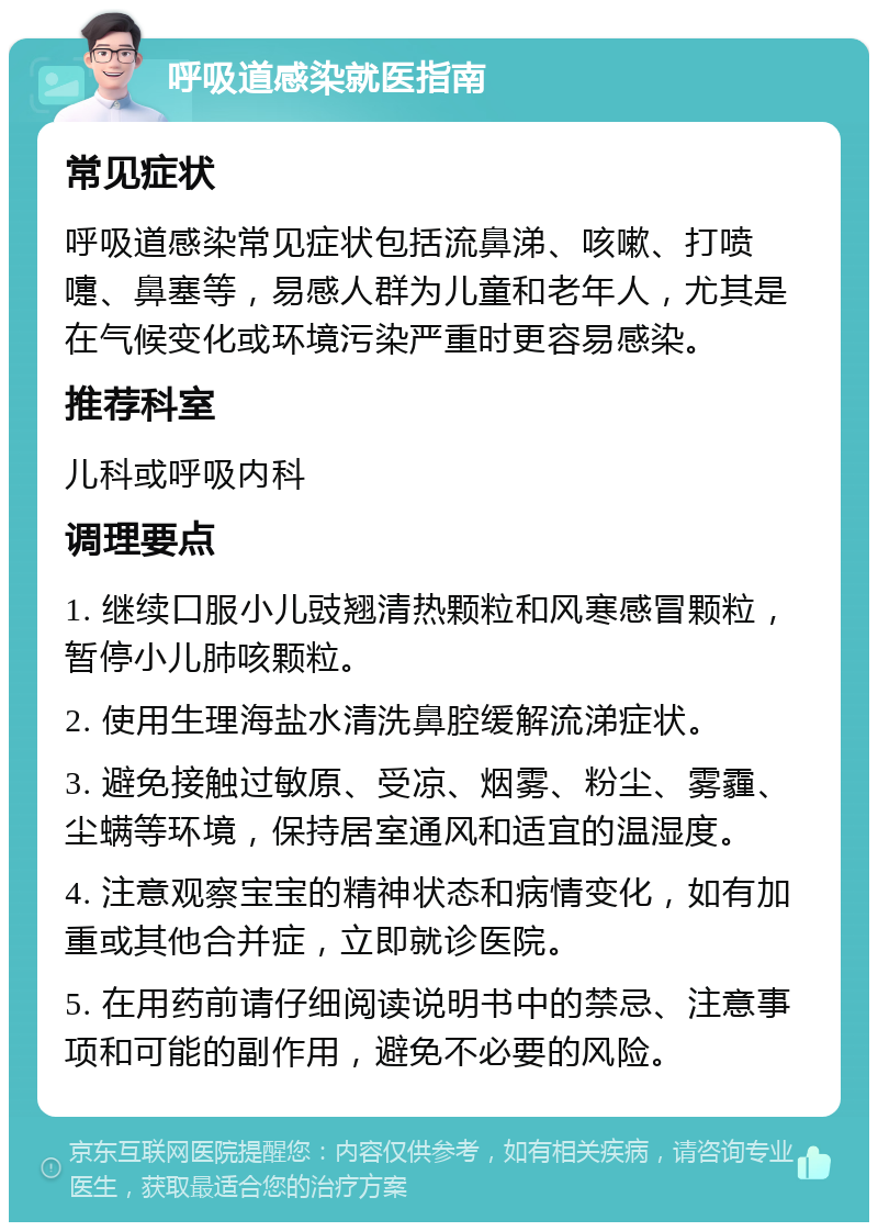 呼吸道感染就医指南 常见症状 呼吸道感染常见症状包括流鼻涕、咳嗽、打喷嚏、鼻塞等，易感人群为儿童和老年人，尤其是在气候变化或环境污染严重时更容易感染。 推荐科室 儿科或呼吸内科 调理要点 1. 继续口服小儿豉翘清热颗粒和风寒感冒颗粒，暂停小儿肺咳颗粒。 2. 使用生理海盐水清洗鼻腔缓解流涕症状。 3. 避免接触过敏原、受凉、烟雾、粉尘、雾霾、尘螨等环境，保持居室通风和适宜的温湿度。 4. 注意观察宝宝的精神状态和病情变化，如有加重或其他合并症，立即就诊医院。 5. 在用药前请仔细阅读说明书中的禁忌、注意事项和可能的副作用，避免不必要的风险。