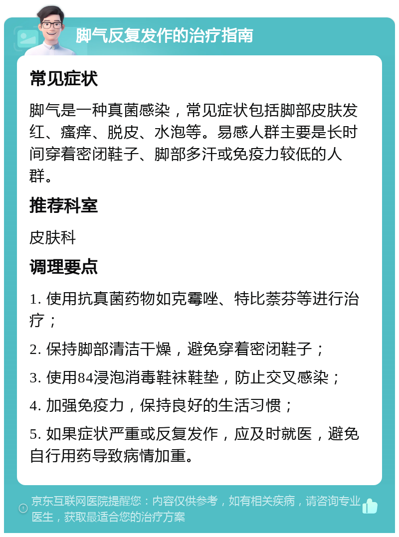 脚气反复发作的治疗指南 常见症状 脚气是一种真菌感染，常见症状包括脚部皮肤发红、瘙痒、脱皮、水泡等。易感人群主要是长时间穿着密闭鞋子、脚部多汗或免疫力较低的人群。 推荐科室 皮肤科 调理要点 1. 使用抗真菌药物如克霉唑、特比萘芬等进行治疗； 2. 保持脚部清洁干燥，避免穿着密闭鞋子； 3. 使用84浸泡消毒鞋袜鞋垫，防止交叉感染； 4. 加强免疫力，保持良好的生活习惯； 5. 如果症状严重或反复发作，应及时就医，避免自行用药导致病情加重。