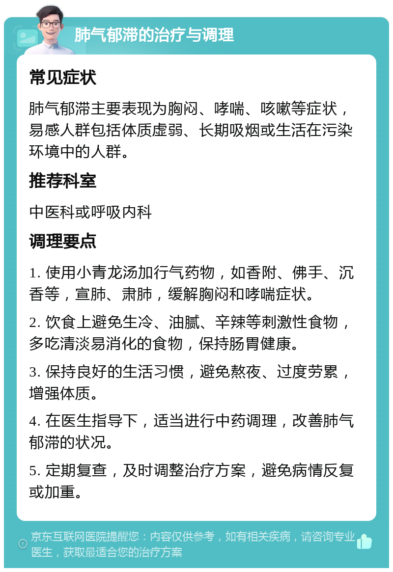 肺气郁滞的治疗与调理 常见症状 肺气郁滞主要表现为胸闷、哮喘、咳嗽等症状，易感人群包括体质虚弱、长期吸烟或生活在污染环境中的人群。 推荐科室 中医科或呼吸内科 调理要点 1. 使用小青龙汤加行气药物，如香附、佛手、沉香等，宣肺、肃肺，缓解胸闷和哮喘症状。 2. 饮食上避免生冷、油腻、辛辣等刺激性食物，多吃清淡易消化的食物，保持肠胃健康。 3. 保持良好的生活习惯，避免熬夜、过度劳累，增强体质。 4. 在医生指导下，适当进行中药调理，改善肺气郁滞的状况。 5. 定期复查，及时调整治疗方案，避免病情反复或加重。