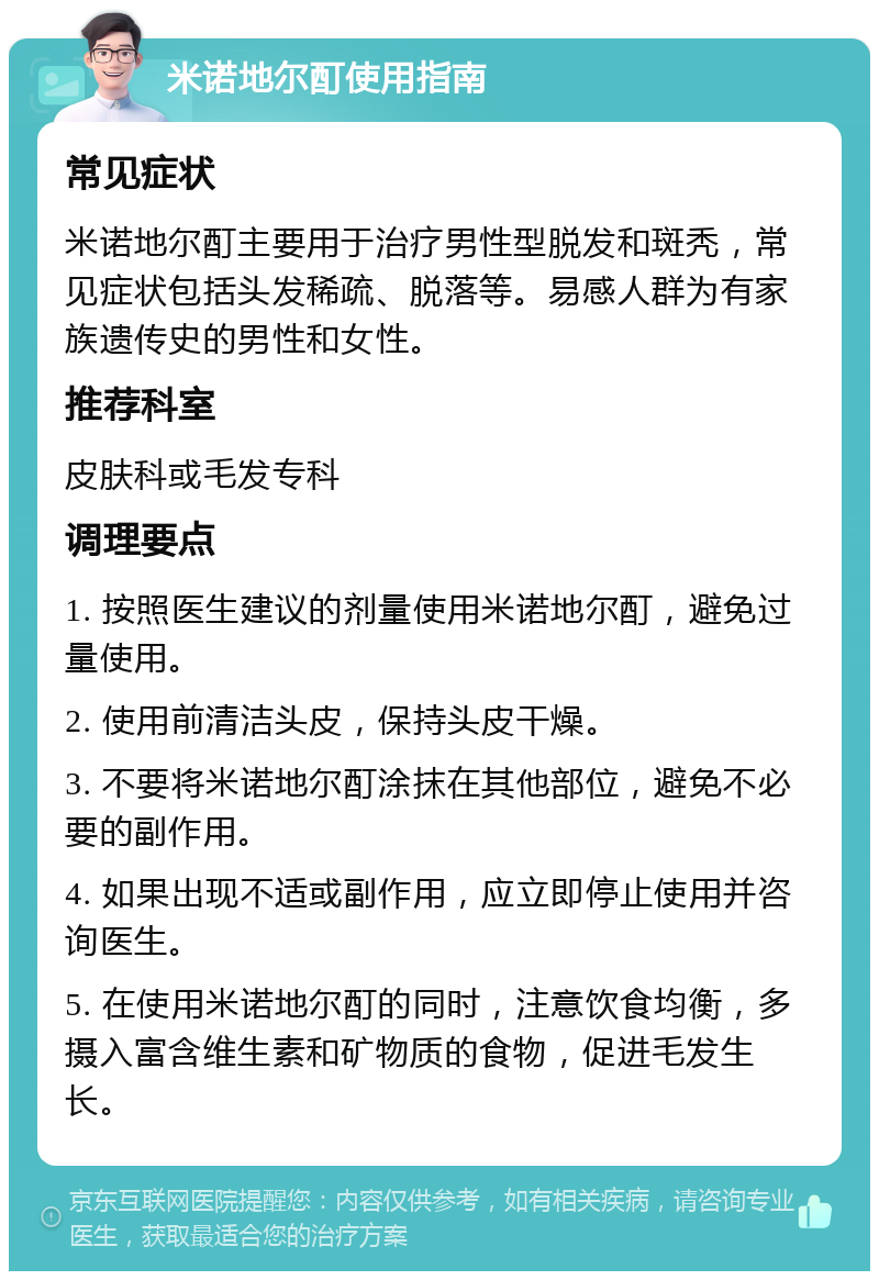 米诺地尔酊使用指南 常见症状 米诺地尔酊主要用于治疗男性型脱发和斑秃，常见症状包括头发稀疏、脱落等。易感人群为有家族遗传史的男性和女性。 推荐科室 皮肤科或毛发专科 调理要点 1. 按照医生建议的剂量使用米诺地尔酊，避免过量使用。 2. 使用前清洁头皮，保持头皮干燥。 3. 不要将米诺地尔酊涂抹在其他部位，避免不必要的副作用。 4. 如果出现不适或副作用，应立即停止使用并咨询医生。 5. 在使用米诺地尔酊的同时，注意饮食均衡，多摄入富含维生素和矿物质的食物，促进毛发生长。