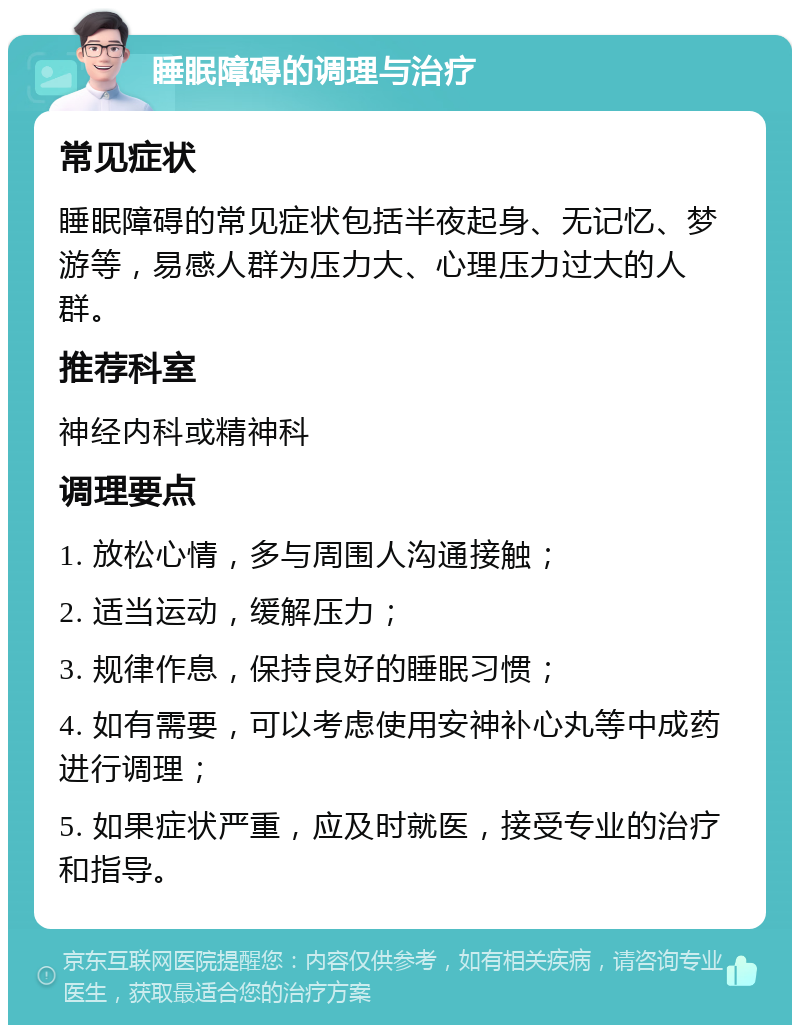 睡眠障碍的调理与治疗 常见症状 睡眠障碍的常见症状包括半夜起身、无记忆、梦游等，易感人群为压力大、心理压力过大的人群。 推荐科室 神经内科或精神科 调理要点 1. 放松心情，多与周围人沟通接触； 2. 适当运动，缓解压力； 3. 规律作息，保持良好的睡眠习惯； 4. 如有需要，可以考虑使用安神补心丸等中成药进行调理； 5. 如果症状严重，应及时就医，接受专业的治疗和指导。