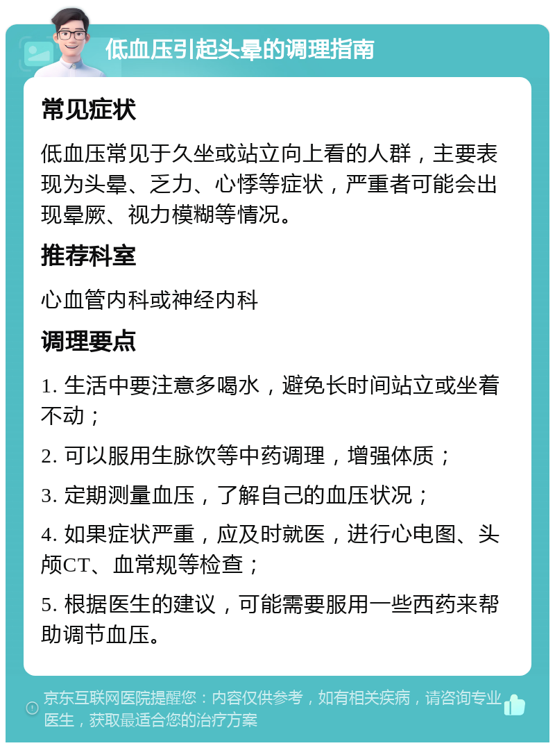 低血压引起头晕的调理指南 常见症状 低血压常见于久坐或站立向上看的人群，主要表现为头晕、乏力、心悸等症状，严重者可能会出现晕厥、视力模糊等情况。 推荐科室 心血管内科或神经内科 调理要点 1. 生活中要注意多喝水，避免长时间站立或坐着不动； 2. 可以服用生脉饮等中药调理，增强体质； 3. 定期测量血压，了解自己的血压状况； 4. 如果症状严重，应及时就医，进行心电图、头颅CT、血常规等检查； 5. 根据医生的建议，可能需要服用一些西药来帮助调节血压。