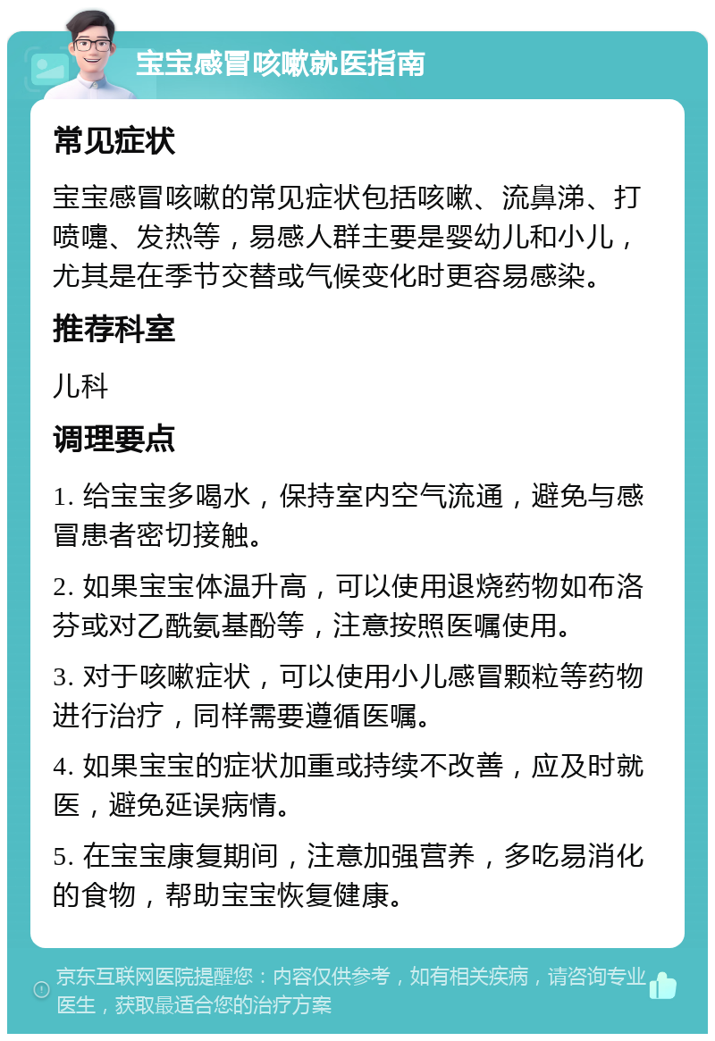 宝宝感冒咳嗽就医指南 常见症状 宝宝感冒咳嗽的常见症状包括咳嗽、流鼻涕、打喷嚏、发热等，易感人群主要是婴幼儿和小儿，尤其是在季节交替或气候变化时更容易感染。 推荐科室 儿科 调理要点 1. 给宝宝多喝水，保持室内空气流通，避免与感冒患者密切接触。 2. 如果宝宝体温升高，可以使用退烧药物如布洛芬或对乙酰氨基酚等，注意按照医嘱使用。 3. 对于咳嗽症状，可以使用小儿感冒颗粒等药物进行治疗，同样需要遵循医嘱。 4. 如果宝宝的症状加重或持续不改善，应及时就医，避免延误病情。 5. 在宝宝康复期间，注意加强营养，多吃易消化的食物，帮助宝宝恢复健康。