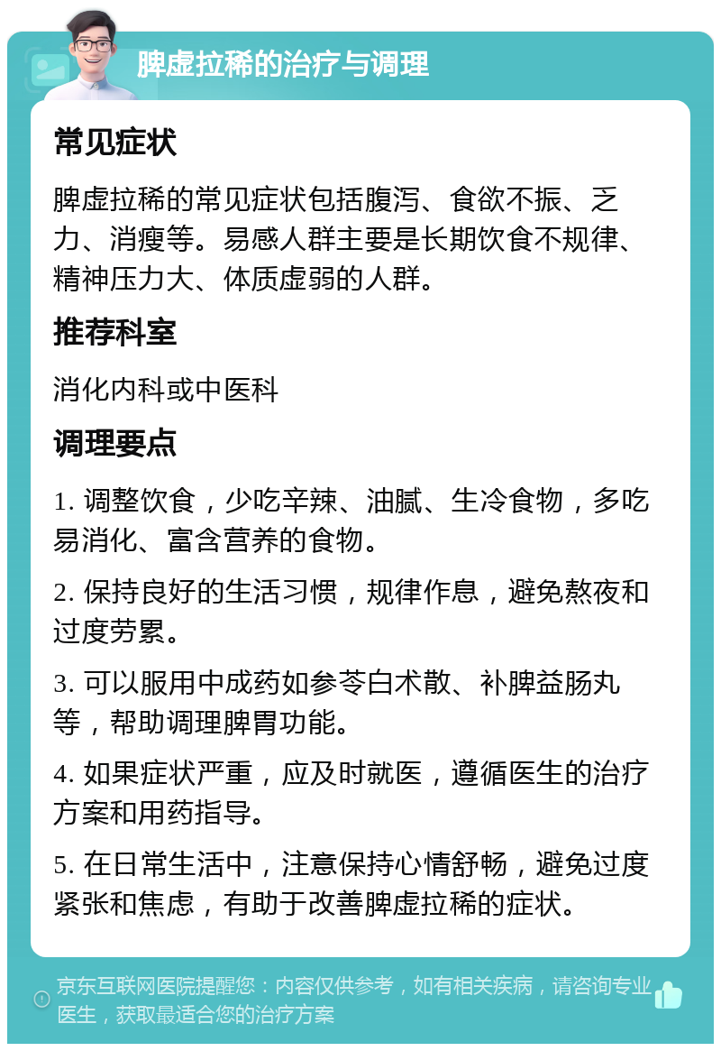 脾虚拉稀的治疗与调理 常见症状 脾虚拉稀的常见症状包括腹泻、食欲不振、乏力、消瘦等。易感人群主要是长期饮食不规律、精神压力大、体质虚弱的人群。 推荐科室 消化内科或中医科 调理要点 1. 调整饮食，少吃辛辣、油腻、生冷食物，多吃易消化、富含营养的食物。 2. 保持良好的生活习惯，规律作息，避免熬夜和过度劳累。 3. 可以服用中成药如参苓白术散、补脾益肠丸等，帮助调理脾胃功能。 4. 如果症状严重，应及时就医，遵循医生的治疗方案和用药指导。 5. 在日常生活中，注意保持心情舒畅，避免过度紧张和焦虑，有助于改善脾虚拉稀的症状。