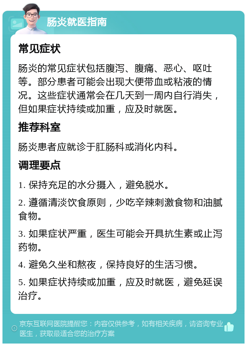 肠炎就医指南 常见症状 肠炎的常见症状包括腹泻、腹痛、恶心、呕吐等。部分患者可能会出现大便带血或粘液的情况。这些症状通常会在几天到一周内自行消失，但如果症状持续或加重，应及时就医。 推荐科室 肠炎患者应就诊于肛肠科或消化内科。 调理要点 1. 保持充足的水分摄入，避免脱水。 2. 遵循清淡饮食原则，少吃辛辣刺激食物和油腻食物。 3. 如果症状严重，医生可能会开具抗生素或止泻药物。 4. 避免久坐和熬夜，保持良好的生活习惯。 5. 如果症状持续或加重，应及时就医，避免延误治疗。