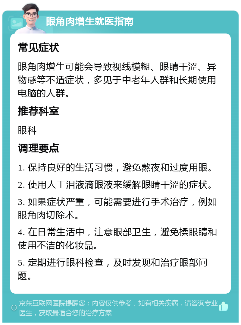 眼角肉增生就医指南 常见症状 眼角肉增生可能会导致视线模糊、眼睛干涩、异物感等不适症状，多见于中老年人群和长期使用电脑的人群。 推荐科室 眼科 调理要点 1. 保持良好的生活习惯，避免熬夜和过度用眼。 2. 使用人工泪液滴眼液来缓解眼睛干涩的症状。 3. 如果症状严重，可能需要进行手术治疗，例如眼角肉切除术。 4. 在日常生活中，注意眼部卫生，避免揉眼睛和使用不洁的化妆品。 5. 定期进行眼科检查，及时发现和治疗眼部问题。