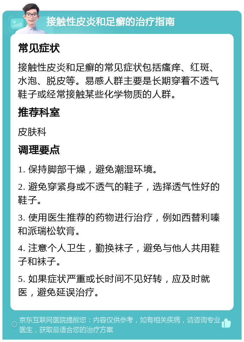 接触性皮炎和足癣的治疗指南 常见症状 接触性皮炎和足癣的常见症状包括瘙痒、红斑、水泡、脱皮等。易感人群主要是长期穿着不透气鞋子或经常接触某些化学物质的人群。 推荐科室 皮肤科 调理要点 1. 保持脚部干燥，避免潮湿环境。 2. 避免穿紧身或不透气的鞋子，选择透气性好的鞋子。 3. 使用医生推荐的药物进行治疗，例如西替利嗪和派瑞松软膏。 4. 注意个人卫生，勤换袜子，避免与他人共用鞋子和袜子。 5. 如果症状严重或长时间不见好转，应及时就医，避免延误治疗。