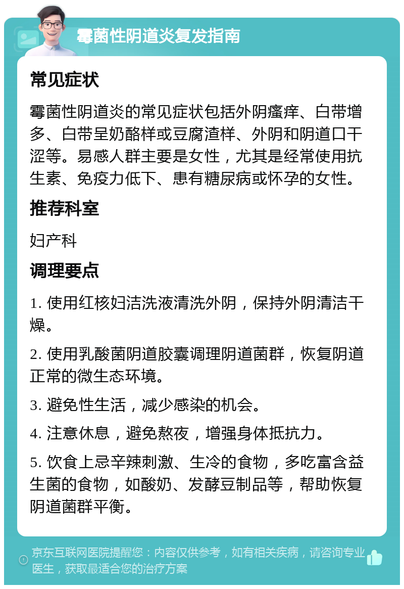 霉菌性阴道炎复发指南 常见症状 霉菌性阴道炎的常见症状包括外阴瘙痒、白带增多、白带呈奶酪样或豆腐渣样、外阴和阴道口干涩等。易感人群主要是女性，尤其是经常使用抗生素、免疫力低下、患有糖尿病或怀孕的女性。 推荐科室 妇产科 调理要点 1. 使用红核妇洁洗液清洗外阴，保持外阴清洁干燥。 2. 使用乳酸菌阴道胶囊调理阴道菌群，恢复阴道正常的微生态环境。 3. 避免性生活，减少感染的机会。 4. 注意休息，避免熬夜，增强身体抵抗力。 5. 饮食上忌辛辣刺激、生冷的食物，多吃富含益生菌的食物，如酸奶、发酵豆制品等，帮助恢复阴道菌群平衡。