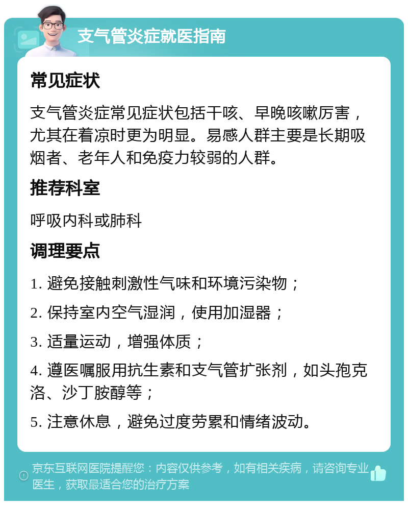 支气管炎症就医指南 常见症状 支气管炎症常见症状包括干咳、早晚咳嗽厉害，尤其在着凉时更为明显。易感人群主要是长期吸烟者、老年人和免疫力较弱的人群。 推荐科室 呼吸内科或肺科 调理要点 1. 避免接触刺激性气味和环境污染物； 2. 保持室内空气湿润，使用加湿器； 3. 适量运动，增强体质； 4. 遵医嘱服用抗生素和支气管扩张剂，如头孢克洛、沙丁胺醇等； 5. 注意休息，避免过度劳累和情绪波动。