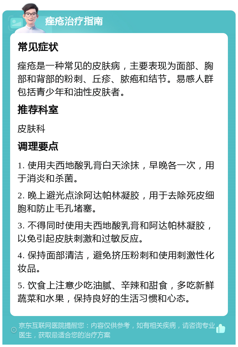 痤疮治疗指南 常见症状 痤疮是一种常见的皮肤病，主要表现为面部、胸部和背部的粉刺、丘疹、脓疱和结节。易感人群包括青少年和油性皮肤者。 推荐科室 皮肤科 调理要点 1. 使用夫西地酸乳膏白天涂抹，早晚各一次，用于消炎和杀菌。 2. 晚上避光点涂阿达帕林凝胶，用于去除死皮细胞和防止毛孔堵塞。 3. 不得同时使用夫西地酸乳膏和阿达帕林凝胶，以免引起皮肤刺激和过敏反应。 4. 保持面部清洁，避免挤压粉刺和使用刺激性化妆品。 5. 饮食上注意少吃油腻、辛辣和甜食，多吃新鲜蔬菜和水果，保持良好的生活习惯和心态。