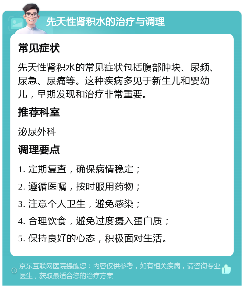 先天性肾积水的治疗与调理 常见症状 先天性肾积水的常见症状包括腹部肿块、尿频、尿急、尿痛等。这种疾病多见于新生儿和婴幼儿，早期发现和治疗非常重要。 推荐科室 泌尿外科 调理要点 1. 定期复查，确保病情稳定； 2. 遵循医嘱，按时服用药物； 3. 注意个人卫生，避免感染； 4. 合理饮食，避免过度摄入蛋白质； 5. 保持良好的心态，积极面对生活。