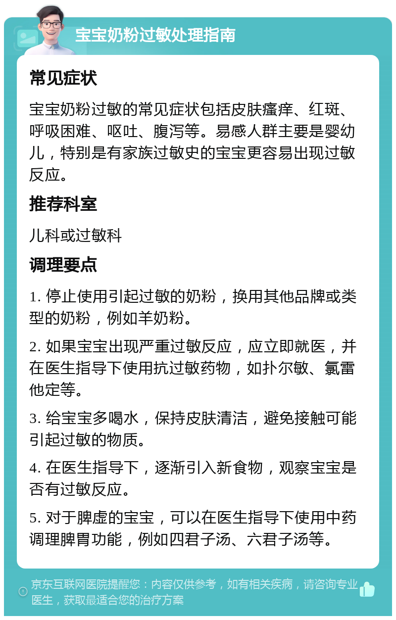 宝宝奶粉过敏处理指南 常见症状 宝宝奶粉过敏的常见症状包括皮肤瘙痒、红斑、呼吸困难、呕吐、腹泻等。易感人群主要是婴幼儿，特别是有家族过敏史的宝宝更容易出现过敏反应。 推荐科室 儿科或过敏科 调理要点 1. 停止使用引起过敏的奶粉，换用其他品牌或类型的奶粉，例如羊奶粉。 2. 如果宝宝出现严重过敏反应，应立即就医，并在医生指导下使用抗过敏药物，如扑尔敏、氯雷他定等。 3. 给宝宝多喝水，保持皮肤清洁，避免接触可能引起过敏的物质。 4. 在医生指导下，逐渐引入新食物，观察宝宝是否有过敏反应。 5. 对于脾虚的宝宝，可以在医生指导下使用中药调理脾胃功能，例如四君子汤、六君子汤等。