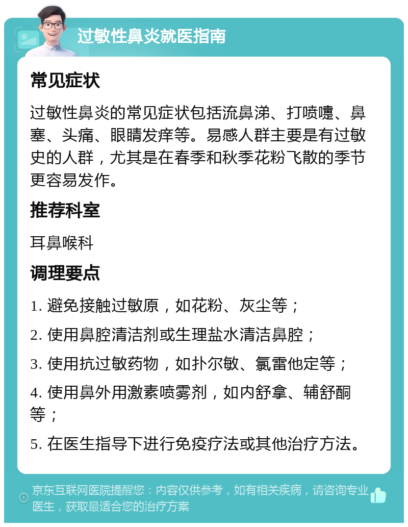 过敏性鼻炎就医指南 常见症状 过敏性鼻炎的常见症状包括流鼻涕、打喷嚏、鼻塞、头痛、眼睛发痒等。易感人群主要是有过敏史的人群，尤其是在春季和秋季花粉飞散的季节更容易发作。 推荐科室 耳鼻喉科 调理要点 1. 避免接触过敏原，如花粉、灰尘等； 2. 使用鼻腔清洁剂或生理盐水清洁鼻腔； 3. 使用抗过敏药物，如扑尔敏、氯雷他定等； 4. 使用鼻外用激素喷雾剂，如内舒拿、辅舒酮等； 5. 在医生指导下进行免疫疗法或其他治疗方法。