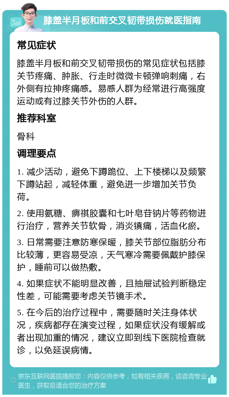 膝盖半月板和前交叉韧带损伤就医指南 常见症状 膝盖半月板和前交叉韧带损伤的常见症状包括膝关节疼痛、肿胀、行走时微微卡顿弹响刺痛，右外侧有拉抻疼痛感。易感人群为经常进行高强度运动或有过膝关节外伤的人群。 推荐科室 骨科 调理要点 1. 减少活动，避免下蹲跪位、上下楼梯以及频繁下蹲站起，减轻体重，避免进一步增加关节负荷。 2. 使用氨糖、痹祺胶囊和七叶皂苷钠片等药物进行治疗，营养关节软骨，消炎镇痛，活血化瘀。 3. 日常需要注意防寒保暖，膝关节部位脂肪分布比较薄，更容易受凉，天气寒冷需要佩戴护膝保护，睡前可以做热敷。 4. 如果症状不能明显改善，且抽屉试验判断稳定性差，可能需要考虑关节镜手术。 5. 在今后的治疗过程中，需要随时关注身体状况，疾病都存在演变过程，如果症状没有缓解或者出现加重的情况，建议立即到线下医院检查就诊，以免延误病情。