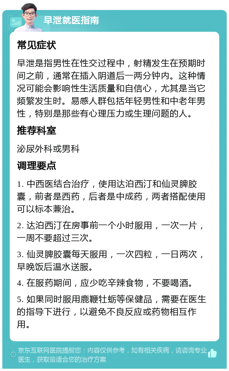 早泄就医指南 常见症状 早泄是指男性在性交过程中，射精发生在预期时间之前，通常在插入阴道后一两分钟内。这种情况可能会影响性生活质量和自信心，尤其是当它频繁发生时。易感人群包括年轻男性和中老年男性，特别是那些有心理压力或生理问题的人。 推荐科室 泌尿外科或男科 调理要点 1. 中西医结合治疗，使用达泊西汀和仙灵脾胶囊，前者是西药，后者是中成药，两者搭配使用可以标本兼治。 2. 达泊西汀在房事前一个小时服用，一次一片，一周不要超过三次。 3. 仙灵脾胶囊每天服用，一次四粒，一日两次，早晚饭后温水送服。 4. 在服药期间，应少吃辛辣食物，不要喝酒。 5. 如果同时服用鹿鞭牡蛎等保健品，需要在医生的指导下进行，以避免不良反应或药物相互作用。