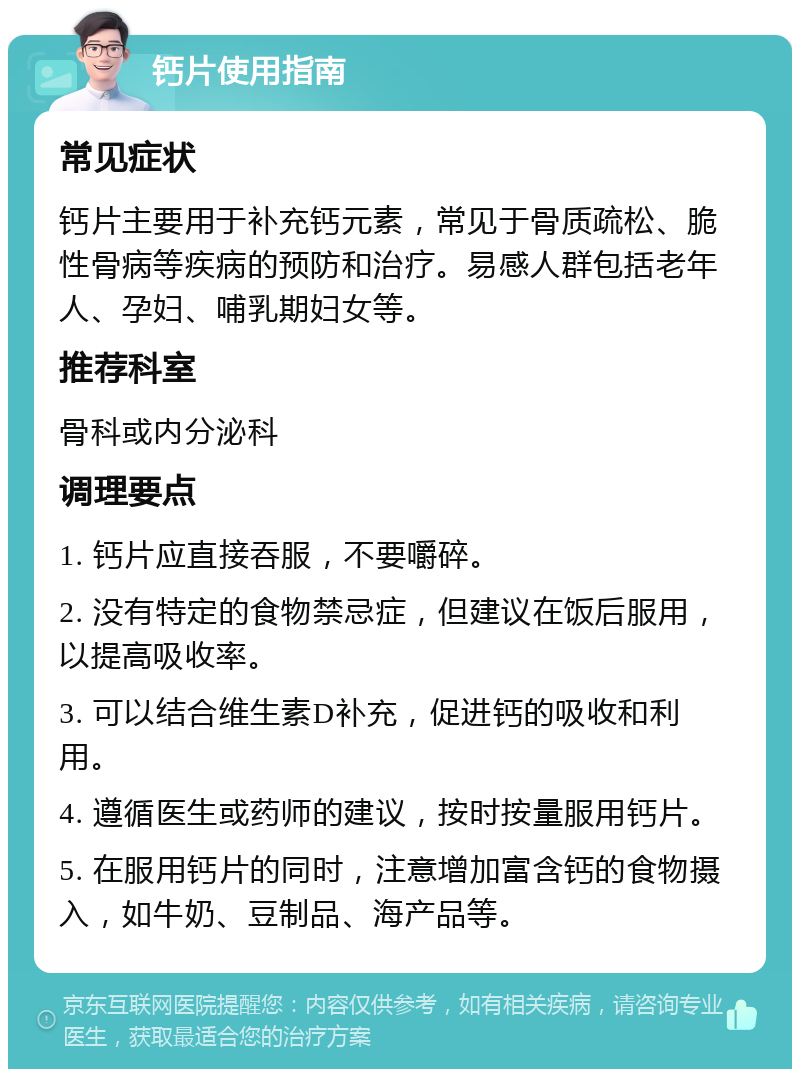 钙片使用指南 常见症状 钙片主要用于补充钙元素，常见于骨质疏松、脆性骨病等疾病的预防和治疗。易感人群包括老年人、孕妇、哺乳期妇女等。 推荐科室 骨科或内分泌科 调理要点 1. 钙片应直接吞服，不要嚼碎。 2. 没有特定的食物禁忌症，但建议在饭后服用，以提高吸收率。 3. 可以结合维生素D补充，促进钙的吸收和利用。 4. 遵循医生或药师的建议，按时按量服用钙片。 5. 在服用钙片的同时，注意增加富含钙的食物摄入，如牛奶、豆制品、海产品等。