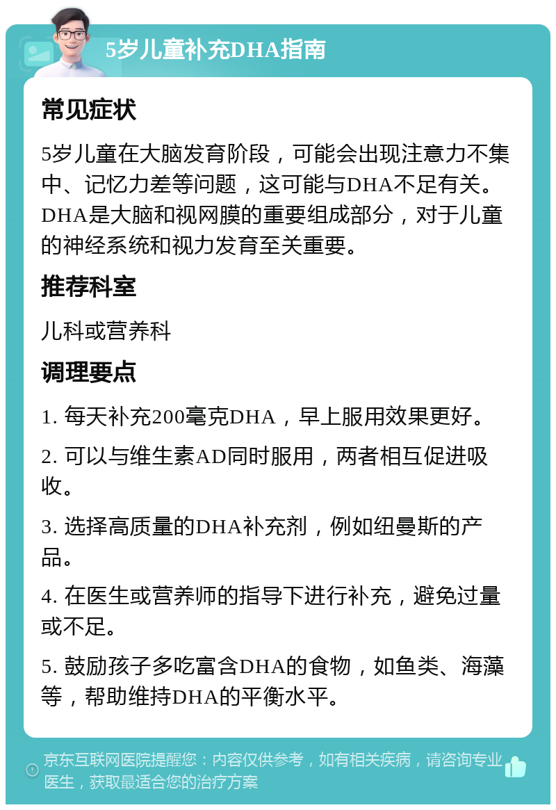 5岁儿童补充DHA指南 常见症状 5岁儿童在大脑发育阶段，可能会出现注意力不集中、记忆力差等问题，这可能与DHA不足有关。DHA是大脑和视网膜的重要组成部分，对于儿童的神经系统和视力发育至关重要。 推荐科室 儿科或营养科 调理要点 1. 每天补充200毫克DHA，早上服用效果更好。 2. 可以与维生素AD同时服用，两者相互促进吸收。 3. 选择高质量的DHA补充剂，例如纽曼斯的产品。 4. 在医生或营养师的指导下进行补充，避免过量或不足。 5. 鼓励孩子多吃富含DHA的食物，如鱼类、海藻等，帮助维持DHA的平衡水平。