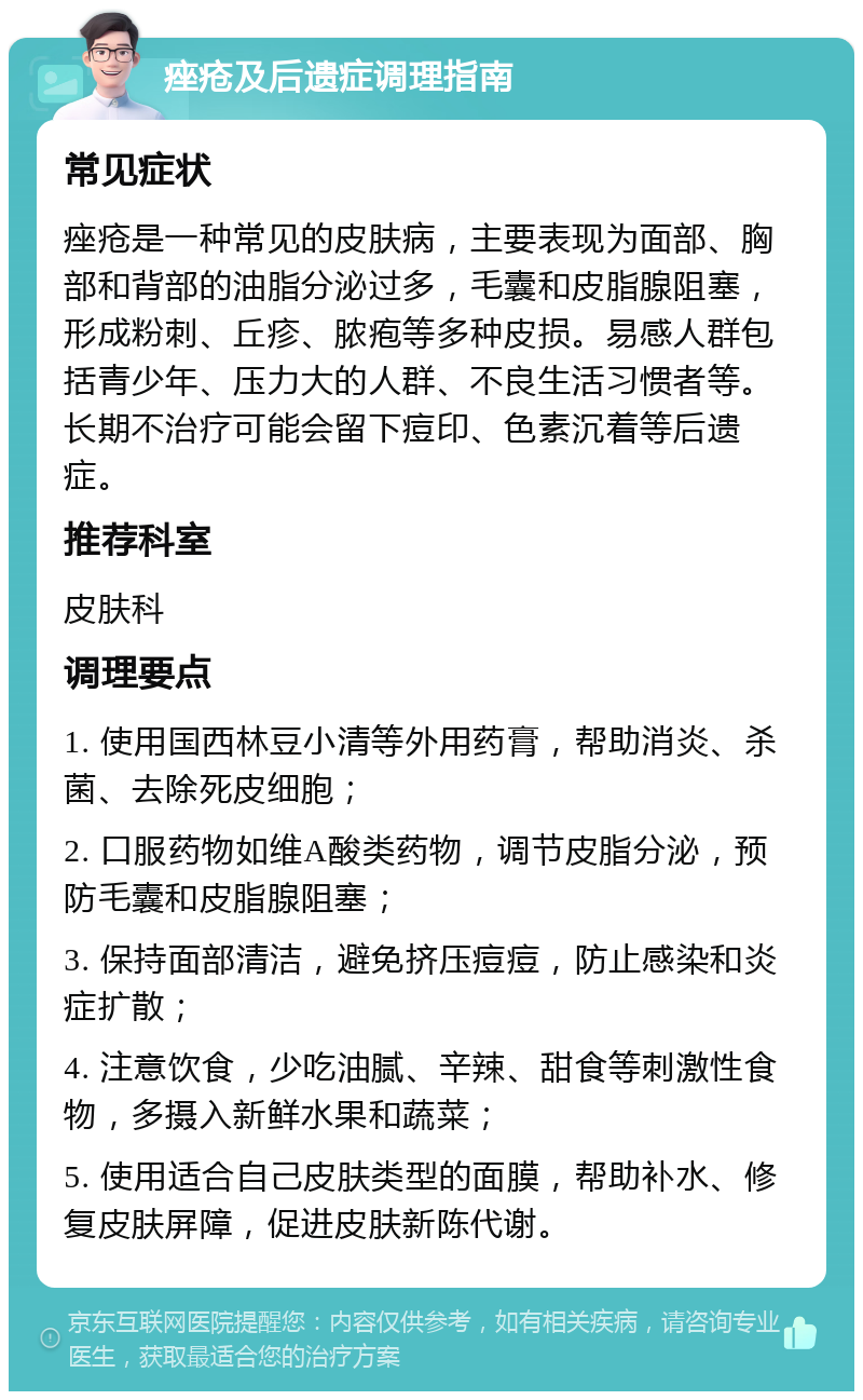 痤疮及后遗症调理指南 常见症状 痤疮是一种常见的皮肤病，主要表现为面部、胸部和背部的油脂分泌过多，毛囊和皮脂腺阻塞，形成粉刺、丘疹、脓疱等多种皮损。易感人群包括青少年、压力大的人群、不良生活习惯者等。长期不治疗可能会留下痘印、色素沉着等后遗症。 推荐科室 皮肤科 调理要点 1. 使用国西林豆小清等外用药膏，帮助消炎、杀菌、去除死皮细胞； 2. 口服药物如维A酸类药物，调节皮脂分泌，预防毛囊和皮脂腺阻塞； 3. 保持面部清洁，避免挤压痘痘，防止感染和炎症扩散； 4. 注意饮食，少吃油腻、辛辣、甜食等刺激性食物，多摄入新鲜水果和蔬菜； 5. 使用适合自己皮肤类型的面膜，帮助补水、修复皮肤屏障，促进皮肤新陈代谢。