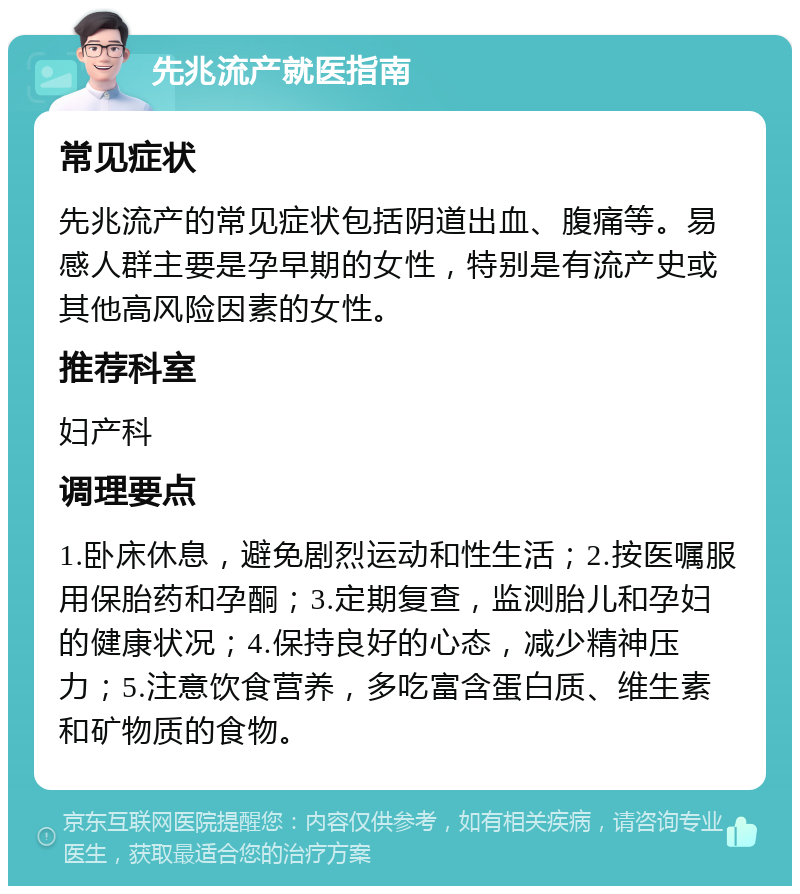 先兆流产就医指南 常见症状 先兆流产的常见症状包括阴道出血、腹痛等。易感人群主要是孕早期的女性，特别是有流产史或其他高风险因素的女性。 推荐科室 妇产科 调理要点 1.卧床休息，避免剧烈运动和性生活；2.按医嘱服用保胎药和孕酮；3.定期复查，监测胎儿和孕妇的健康状况；4.保持良好的心态，减少精神压力；5.注意饮食营养，多吃富含蛋白质、维生素和矿物质的食物。