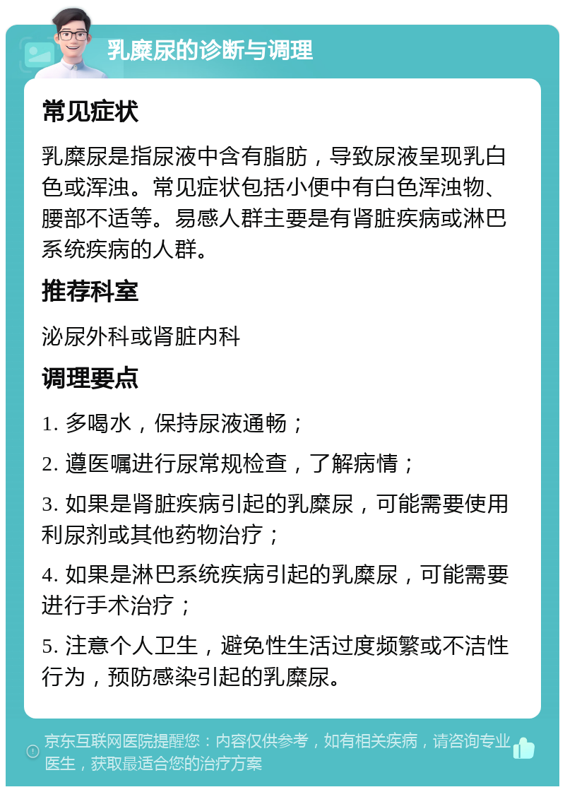 乳糜尿的诊断与调理 常见症状 乳糜尿是指尿液中含有脂肪，导致尿液呈现乳白色或浑浊。常见症状包括小便中有白色浑浊物、腰部不适等。易感人群主要是有肾脏疾病或淋巴系统疾病的人群。 推荐科室 泌尿外科或肾脏内科 调理要点 1. 多喝水，保持尿液通畅； 2. 遵医嘱进行尿常规检查，了解病情； 3. 如果是肾脏疾病引起的乳糜尿，可能需要使用利尿剂或其他药物治疗； 4. 如果是淋巴系统疾病引起的乳糜尿，可能需要进行手术治疗； 5. 注意个人卫生，避免性生活过度频繁或不洁性行为，预防感染引起的乳糜尿。