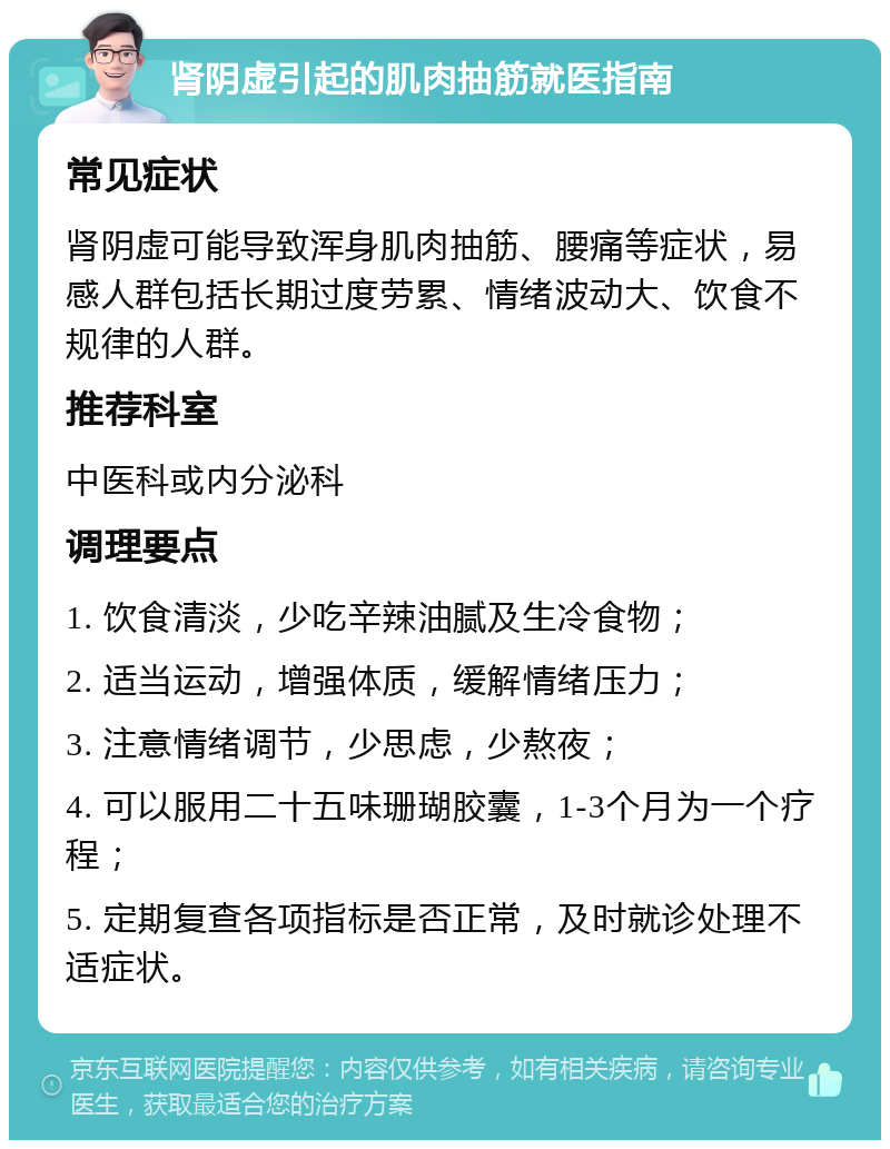 肾阴虚引起的肌肉抽筋就医指南 常见症状 肾阴虚可能导致浑身肌肉抽筋、腰痛等症状，易感人群包括长期过度劳累、情绪波动大、饮食不规律的人群。 推荐科室 中医科或内分泌科 调理要点 1. 饮食清淡，少吃辛辣油腻及生冷食物； 2. 适当运动，增强体质，缓解情绪压力； 3. 注意情绪调节，少思虑，少熬夜； 4. 可以服用二十五味珊瑚胶囊，1-3个月为一个疗程； 5. 定期复查各项指标是否正常，及时就诊处理不适症状。