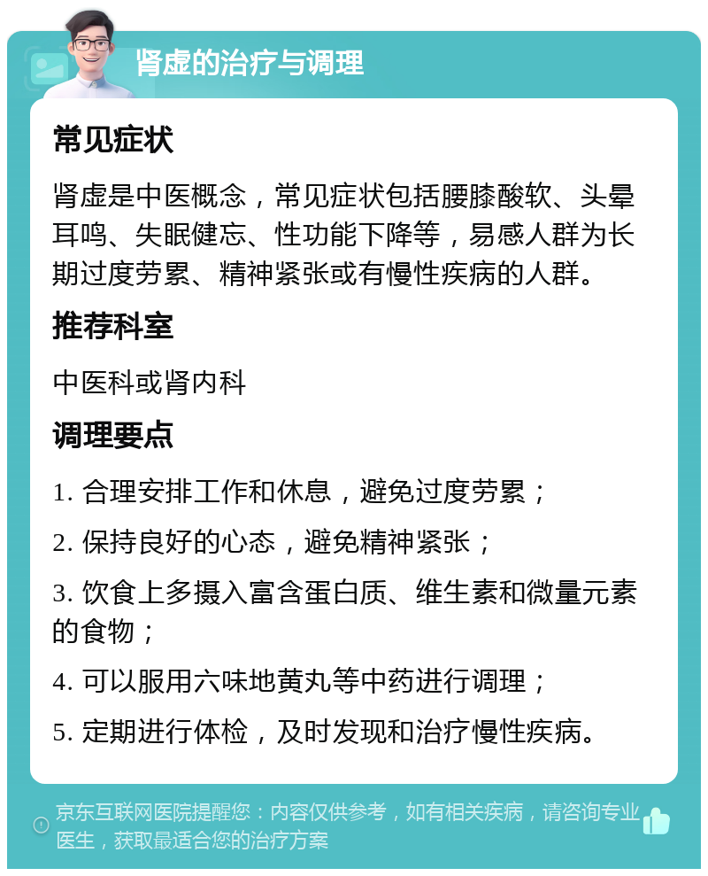 肾虚的治疗与调理 常见症状 肾虚是中医概念，常见症状包括腰膝酸软、头晕耳鸣、失眠健忘、性功能下降等，易感人群为长期过度劳累、精神紧张或有慢性疾病的人群。 推荐科室 中医科或肾内科 调理要点 1. 合理安排工作和休息，避免过度劳累； 2. 保持良好的心态，避免精神紧张； 3. 饮食上多摄入富含蛋白质、维生素和微量元素的食物； 4. 可以服用六味地黄丸等中药进行调理； 5. 定期进行体检，及时发现和治疗慢性疾病。