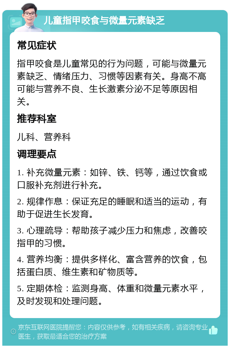 儿童指甲咬食与微量元素缺乏 常见症状 指甲咬食是儿童常见的行为问题，可能与微量元素缺乏、情绪压力、习惯等因素有关。身高不高可能与营养不良、生长激素分泌不足等原因相关。 推荐科室 儿科、营养科 调理要点 1. 补充微量元素：如锌、铁、钙等，通过饮食或口服补充剂进行补充。 2. 规律作息：保证充足的睡眠和适当的运动，有助于促进生长发育。 3. 心理疏导：帮助孩子减少压力和焦虑，改善咬指甲的习惯。 4. 营养均衡：提供多样化、富含营养的饮食，包括蛋白质、维生素和矿物质等。 5. 定期体检：监测身高、体重和微量元素水平，及时发现和处理问题。