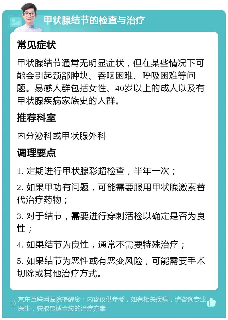 甲状腺结节的检查与治疗 常见症状 甲状腺结节通常无明显症状，但在某些情况下可能会引起颈部肿块、吞咽困难、呼吸困难等问题。易感人群包括女性、40岁以上的成人以及有甲状腺疾病家族史的人群。 推荐科室 内分泌科或甲状腺外科 调理要点 1. 定期进行甲状腺彩超检查，半年一次； 2. 如果甲功有问题，可能需要服用甲状腺激素替代治疗药物； 3. 对于结节，需要进行穿刺活检以确定是否为良性； 4. 如果结节为良性，通常不需要特殊治疗； 5. 如果结节为恶性或有恶变风险，可能需要手术切除或其他治疗方式。