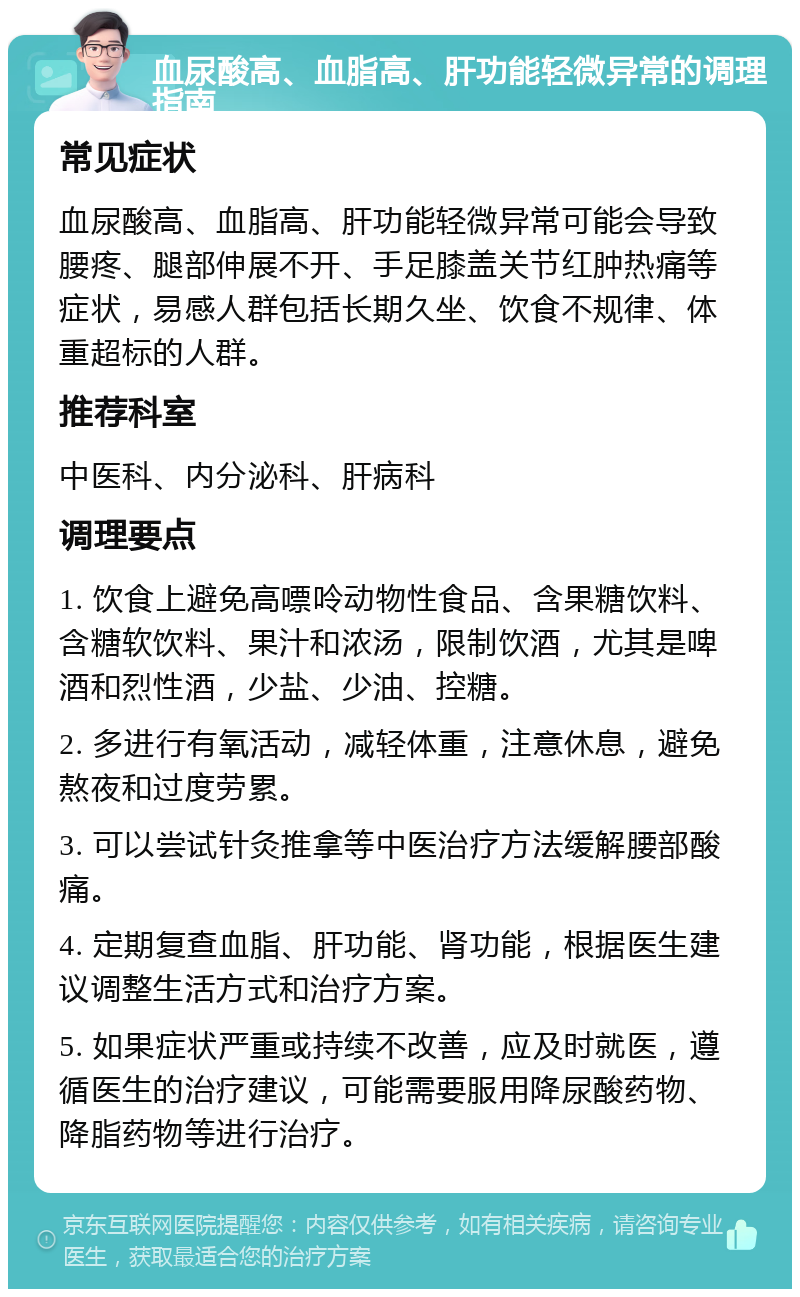 血尿酸高、血脂高、肝功能轻微异常的调理指南 常见症状 血尿酸高、血脂高、肝功能轻微异常可能会导致腰疼、腿部伸展不开、手足膝盖关节红肿热痛等症状，易感人群包括长期久坐、饮食不规律、体重超标的人群。 推荐科室 中医科、内分泌科、肝病科 调理要点 1. 饮食上避免高嘌呤动物性食品、含果糖饮料、含糖软饮料、果汁和浓汤，限制饮酒，尤其是啤酒和烈性酒，少盐、少油、控糖。 2. 多进行有氧活动，减轻体重，注意休息，避免熬夜和过度劳累。 3. 可以尝试针灸推拿等中医治疗方法缓解腰部酸痛。 4. 定期复查血脂、肝功能、肾功能，根据医生建议调整生活方式和治疗方案。 5. 如果症状严重或持续不改善，应及时就医，遵循医生的治疗建议，可能需要服用降尿酸药物、降脂药物等进行治疗。