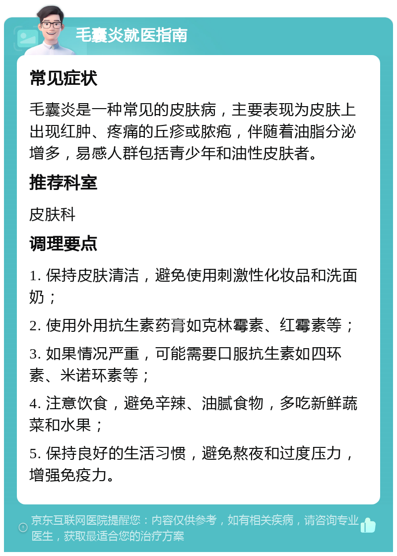 毛囊炎就医指南 常见症状 毛囊炎是一种常见的皮肤病，主要表现为皮肤上出现红肿、疼痛的丘疹或脓疱，伴随着油脂分泌增多，易感人群包括青少年和油性皮肤者。 推荐科室 皮肤科 调理要点 1. 保持皮肤清洁，避免使用刺激性化妆品和洗面奶； 2. 使用外用抗生素药膏如克林霉素、红霉素等； 3. 如果情况严重，可能需要口服抗生素如四环素、米诺环素等； 4. 注意饮食，避免辛辣、油腻食物，多吃新鲜蔬菜和水果； 5. 保持良好的生活习惯，避免熬夜和过度压力，增强免疫力。