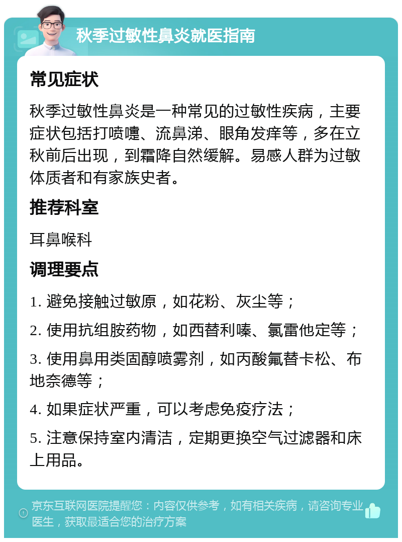 秋季过敏性鼻炎就医指南 常见症状 秋季过敏性鼻炎是一种常见的过敏性疾病，主要症状包括打喷嚏、流鼻涕、眼角发痒等，多在立秋前后出现，到霜降自然缓解。易感人群为过敏体质者和有家族史者。 推荐科室 耳鼻喉科 调理要点 1. 避免接触过敏原，如花粉、灰尘等； 2. 使用抗组胺药物，如西替利嗪、氯雷他定等； 3. 使用鼻用类固醇喷雾剂，如丙酸氟替卡松、布地奈德等； 4. 如果症状严重，可以考虑免疫疗法； 5. 注意保持室内清洁，定期更换空气过滤器和床上用品。