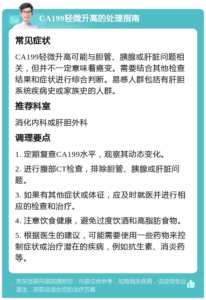 CA199轻微升高的处理指南 常见症状 CA199轻微升高可能与胆管、胰腺或肝脏问题相关，但并不一定意味着癌变。需要结合其他检查结果和症状进行综合判断。易感人群包括有肝胆系统疾病史或家族史的人群。 推荐科室 消化内科或肝胆外科 调理要点 1. 定期复查CA199水平，观察其动态变化。 2. 进行腹部CT检查，排除胆管、胰腺或肝脏问题。 3. 如果有其他症状或体征，应及时就医并进行相应的检查和治疗。 4. 注意饮食健康，避免过度饮酒和高脂肪食物。 5. 根据医生的建议，可能需要使用一些药物来控制症状或治疗潜在的疾病，例如抗生素、消炎药等。