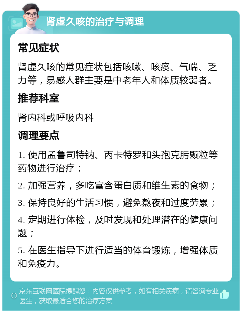 肾虚久咳的治疗与调理 常见症状 肾虚久咳的常见症状包括咳嗽、咳痰、气喘、乏力等，易感人群主要是中老年人和体质较弱者。 推荐科室 肾内科或呼吸内科 调理要点 1. 使用孟鲁司特钠、丙卡特罗和头孢克肟颗粒等药物进行治疗； 2. 加强营养，多吃富含蛋白质和维生素的食物； 3. 保持良好的生活习惯，避免熬夜和过度劳累； 4. 定期进行体检，及时发现和处理潜在的健康问题； 5. 在医生指导下进行适当的体育锻炼，增强体质和免疫力。