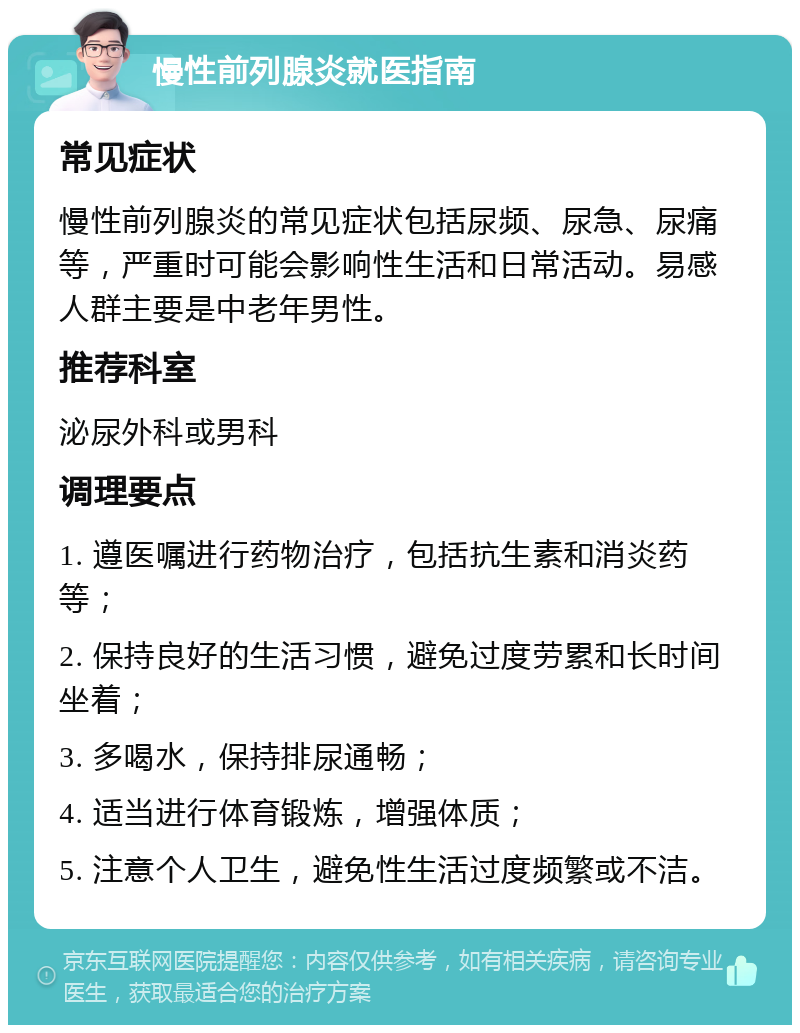 慢性前列腺炎就医指南 常见症状 慢性前列腺炎的常见症状包括尿频、尿急、尿痛等，严重时可能会影响性生活和日常活动。易感人群主要是中老年男性。 推荐科室 泌尿外科或男科 调理要点 1. 遵医嘱进行药物治疗，包括抗生素和消炎药等； 2. 保持良好的生活习惯，避免过度劳累和长时间坐着； 3. 多喝水，保持排尿通畅； 4. 适当进行体育锻炼，增强体质； 5. 注意个人卫生，避免性生活过度频繁或不洁。