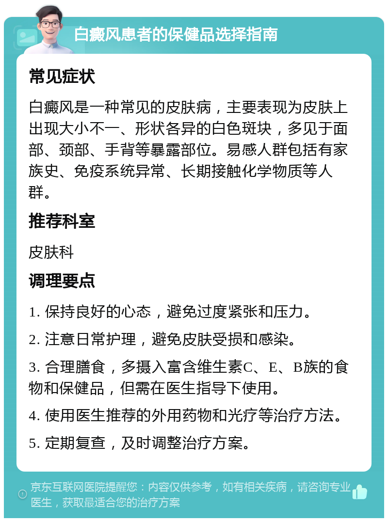 白癜风患者的保健品选择指南 常见症状 白癜风是一种常见的皮肤病，主要表现为皮肤上出现大小不一、形状各异的白色斑块，多见于面部、颈部、手背等暴露部位。易感人群包括有家族史、免疫系统异常、长期接触化学物质等人群。 推荐科室 皮肤科 调理要点 1. 保持良好的心态，避免过度紧张和压力。 2. 注意日常护理，避免皮肤受损和感染。 3. 合理膳食，多摄入富含维生素C、E、B族的食物和保健品，但需在医生指导下使用。 4. 使用医生推荐的外用药物和光疗等治疗方法。 5. 定期复查，及时调整治疗方案。