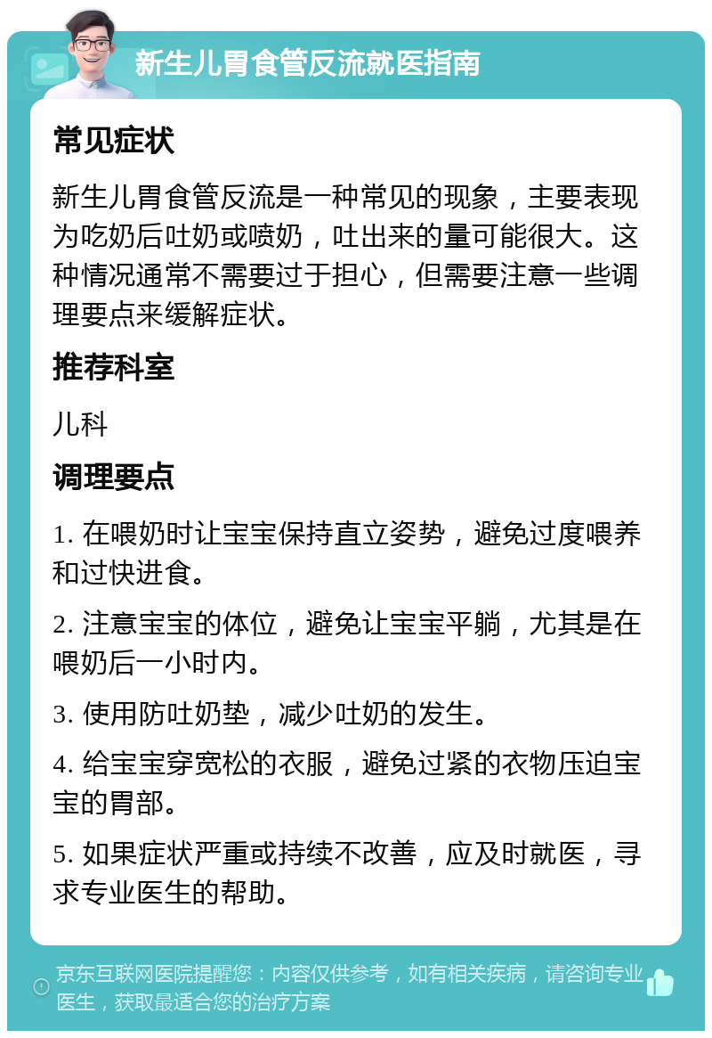 新生儿胃食管反流就医指南 常见症状 新生儿胃食管反流是一种常见的现象，主要表现为吃奶后吐奶或喷奶，吐出来的量可能很大。这种情况通常不需要过于担心，但需要注意一些调理要点来缓解症状。 推荐科室 儿科 调理要点 1. 在喂奶时让宝宝保持直立姿势，避免过度喂养和过快进食。 2. 注意宝宝的体位，避免让宝宝平躺，尤其是在喂奶后一小时内。 3. 使用防吐奶垫，减少吐奶的发生。 4. 给宝宝穿宽松的衣服，避免过紧的衣物压迫宝宝的胃部。 5. 如果症状严重或持续不改善，应及时就医，寻求专业医生的帮助。